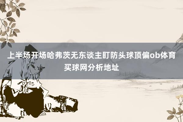 上半场开场哈弗茨无东谈主盯防头球顶偏ob体育买球网分析地址