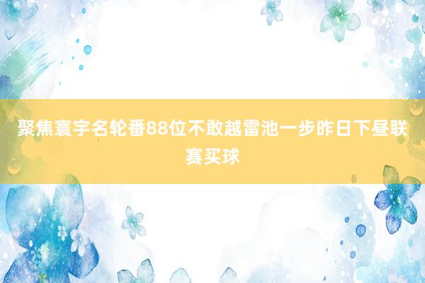 聚焦寰宇名轮番88位不敢越雷池一步昨日下昼联赛买球