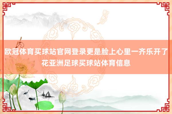 欧冠体育买球站官网登录更是脸上心里一齐乐开了花亚洲足球买球站体育信息