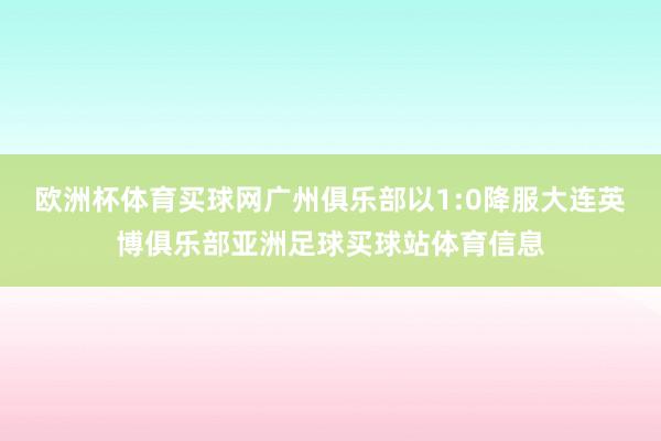 欧洲杯体育买球网广州俱乐部以1:0降服大连英博俱乐部亚洲足球买球站体育信息