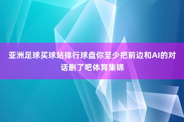 亚洲足球买球站排行球盘你至少把前边和AI的对话删了吧体育集锦