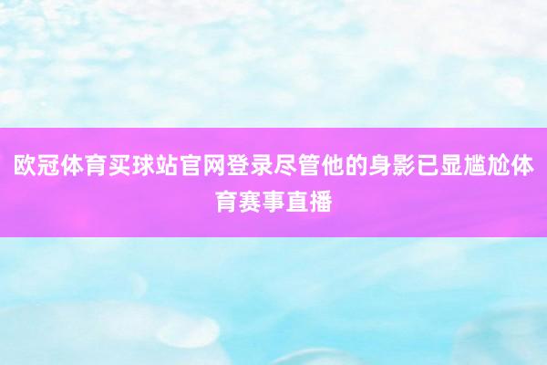 欧冠体育买球站官网登录尽管他的身影已显尴尬体育赛事直播