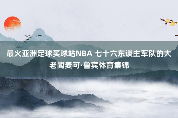 最火亚洲足球买球站NBA 七十六东谈主军队的大老闆麦可·鲁宾体育集锦