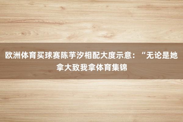 欧洲体育买球赛陈芋汐相配大度示意：“无论是她拿大致我拿体育集锦