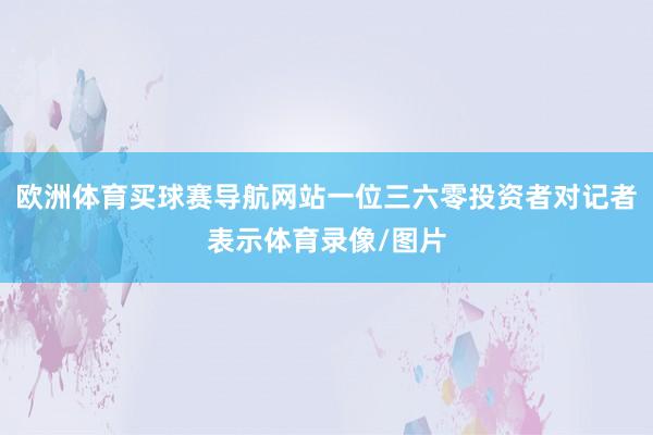 欧洲体育买球赛导航网站一位三六零投资者对记者表示体育录像/图片