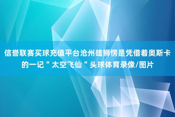 信誉联赛买球充值平台沧州雄狮愣是凭借着奥斯卡的一记＂太空飞仙＂头球体育录像/图片