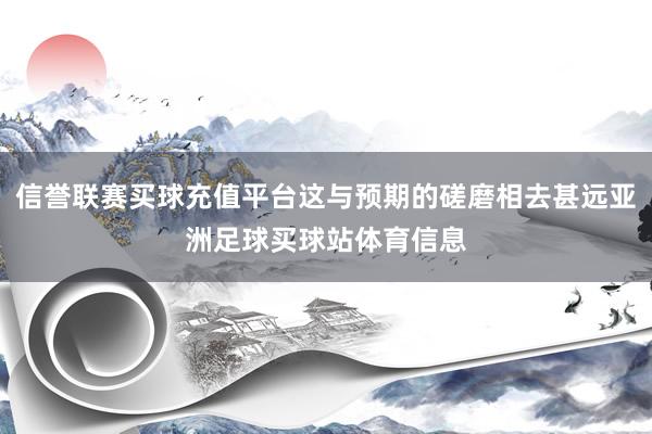 信誉联赛买球充值平台这与预期的磋磨相去甚远亚洲足球买球站体育信息