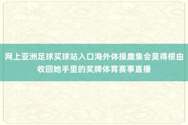 网上亚洲足球买球站入口海外体操麇集会莫得根由收回她手里的奖牌体育赛事直播