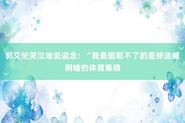 郭艾伦哭泣地说说念：“我最摄取不了的是球迷喊啊啥的体育集锦