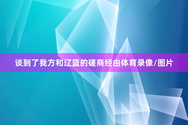 谈到了我方和辽篮的磋商经由体育录像/图片