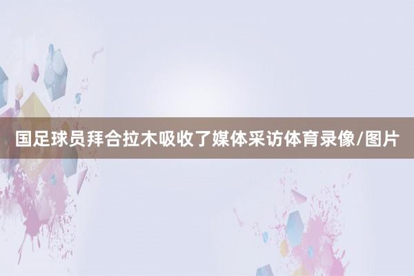 国足球员拜合拉木吸收了媒体采访体育录像/图片