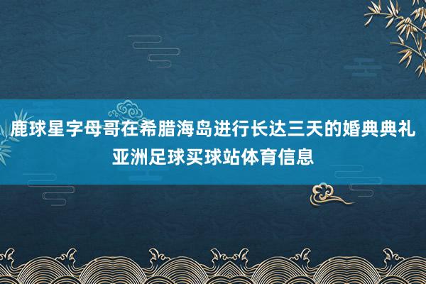 鹿球星字母哥在希腊海岛进行长达三天的婚典典礼亚洲足球买球站体育信息