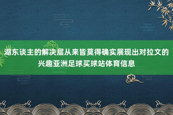 湖东谈主的解决层从来皆莫得确实展现出对拉文的兴趣亚洲足球买球站体育信息