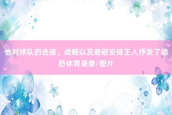 他对球队的选拔、战略以及磨砺安排王人抒发了动怒体育录像/图片