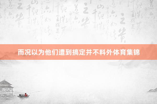 而况以为他们遭到搞定并不料外体育集锦