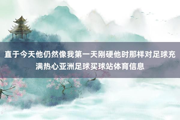 直于今天他仍然像我第一天刚硬他时那样对足球充满热心亚洲足球买球站体育信息