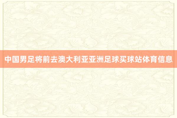 中国男足将前去澳大利亚亚洲足球买球站体育信息