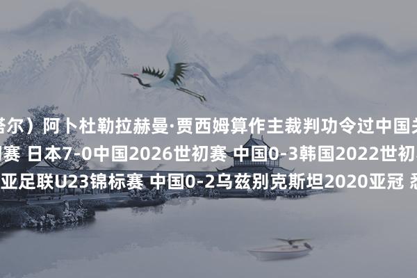 卡塔尔）阿卜杜勒拉赫曼·贾西姆算作主裁判功令过中国关联的比赛有：2026世初赛 日本7-0中国2026世初赛 中国0-3韩国2022世初赛 日本2-0中国2020亚足联U23锦标赛 中国0-2乌兹别克斯坦2020亚冠 悉尼1-2上海海港2019亚洲杯 中国0-3伊朗2019亚洲杯 韩国2-0中国2019亚冠 广州0-0鹿岛鹿角2019亚冠 上海海港2-2悉尼2019亚冠 广州2-0广岛三箭2018