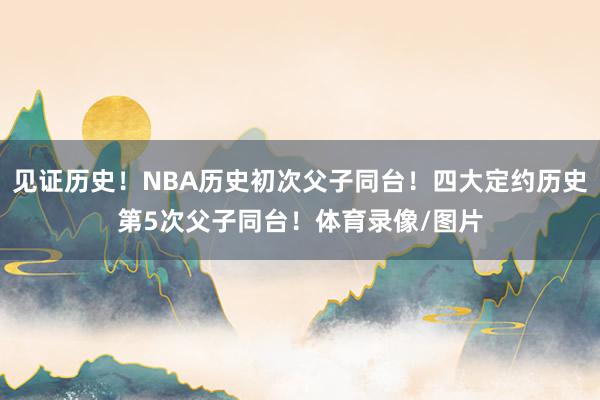 见证历史！NBA历史初次父子同台！四大定约历史第5次父子同台！体育录像/图片