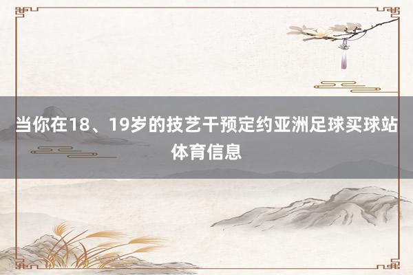 当你在18、19岁的技艺干预定约亚洲足球买球站体育信息