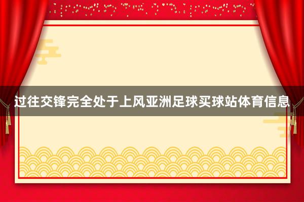 过往交锋完全处于上风亚洲足球买球站体育信息